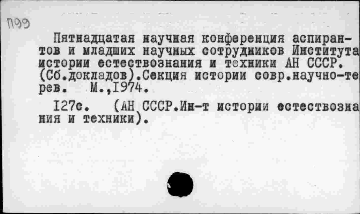 ﻿№3
Пятнадцатая научная конференция аспирантов и младших научных сотрудников Института истории естествознания и техники АН СССР. (Сб.докладов).Секция истории совр.научно-те рев. М.,1974.
127с. (АН СССР.Ин-т истории естествозна ния и техники).